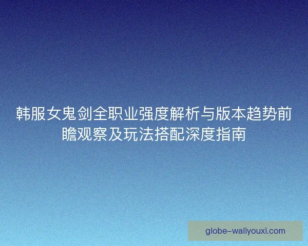 韩服女鬼剑全职业强度解析与版本趋势前瞻观察及玩法搭配深度指南