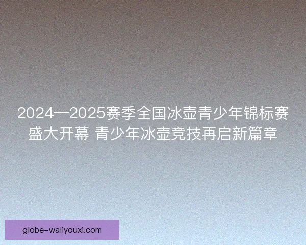 2024—2025赛季全国冰壶青少年锦标赛盛大开幕 青少年冰壶竞技再启新篇章