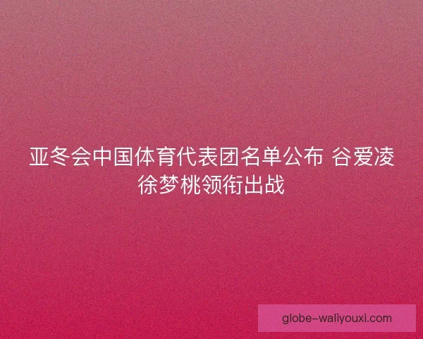亚冬会中国体育代表团名单公布 谷爱凌徐梦桃领衔出战