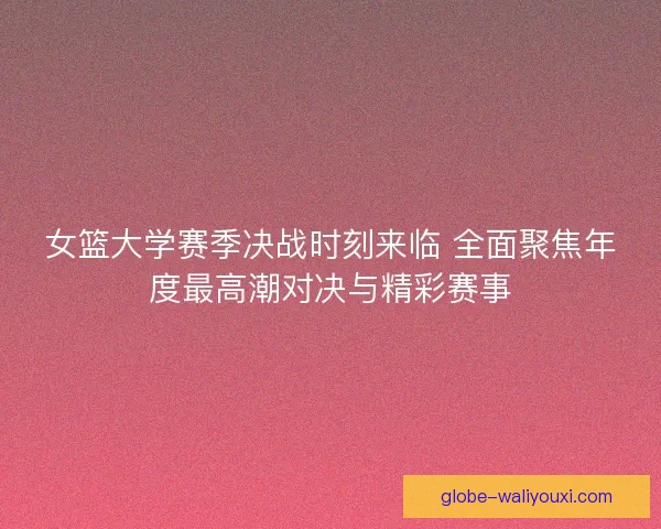 女篮大学赛季决战时刻来临 全面聚焦年度最高潮对决与精彩赛事